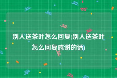 别人送茶叶怎么回复(别人送茶叶怎么回复感谢的话)