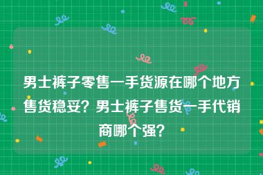 男士裤子零售一手货源在哪个地方售货稳妥？男士裤子售货一手代销商哪个强？
