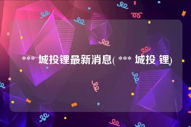  *** 城投锂最新消息( *** 城投 锂)