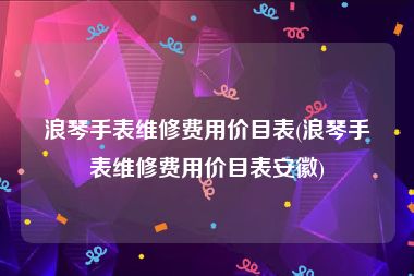 浪琴手表维修费用价目表(浪琴手表维修费用价目表安徽)