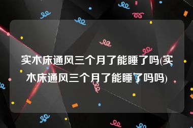 实木床通风三个月了能睡了吗(实木床通风三个月了能睡了吗吗)