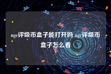 ngc评级币盒子能打开吗 ngc评级币盒子怎么看