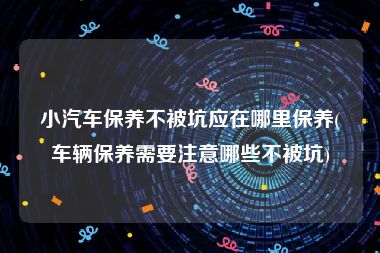 小汽车保养不被坑应在哪里保养(车辆保养需要注意哪些不被坑)
