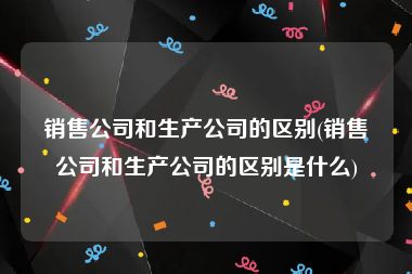 销售公司和生产公司的区别(销售公司和生产公司的区别是什么)