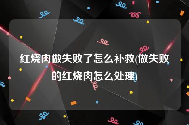 红烧肉做失败了怎么补救(做失败的红烧肉怎么处理)