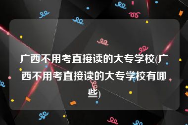 广西不用考直接读的大专学校(广西不用考直接读的大专学校有哪些)