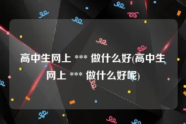 高中生网上 *** 做什么好(高中生网上 *** 做什么好呢)