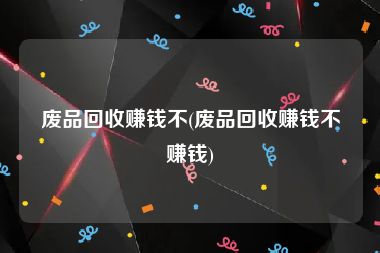 废品回收赚钱不(废品回收赚钱不赚钱)