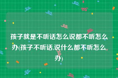 孩子就是不听话怎么说都不听怎么办(孩子不听话,说什么都不听怎么办)