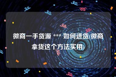 微商一手货源 *** 如何进货(微商拿货这个方法实用)