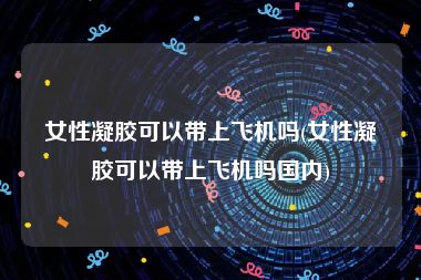 女性凝胶可以带上飞机吗(女性凝胶可以带上飞机吗国内)
