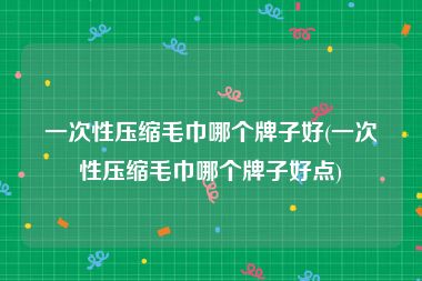 一次性压缩毛巾哪个牌子好(一次性压缩毛巾哪个牌子好点)