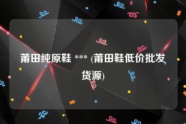 莆田纯原鞋 *** (莆田鞋低价批发货源)