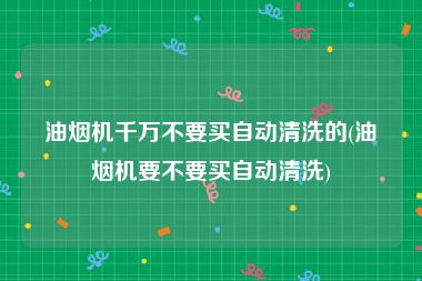 油烟机千万不要买自动清洗的(油烟机要不要买自动清洗)
