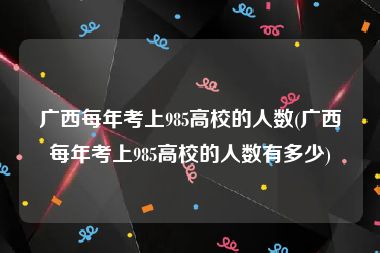 广西每年考上985高校的人数(广西每年考上985高校的人数有多少)