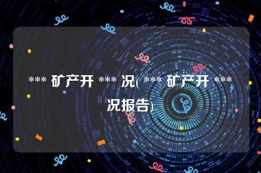  *** 矿产开 *** 况( *** 矿产开 *** 况报告)
