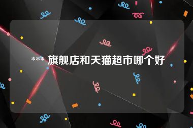  *** 旗舰店和天猫超市哪个好