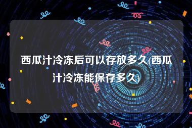 西瓜汁冷冻后可以存放多久(西瓜汁冷冻能保存多久)