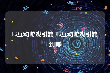 h5互动游戏引流 H5互动游戏引流到哪