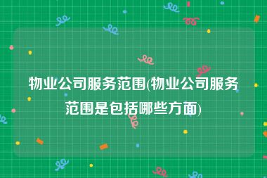 物业公司服务范围(物业公司服务范围是包括哪些方面)