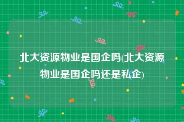 北大资源物业是国企吗(北大资源物业是国企吗还是私企)