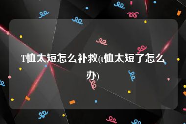 T恤太短怎么补救(t恤太短了怎么办)