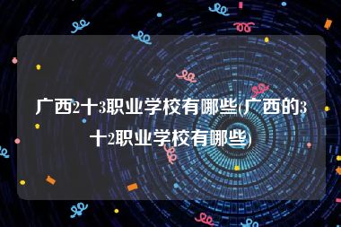 广西2十3职业学校有哪些(广西的3十2职业学校有哪些)