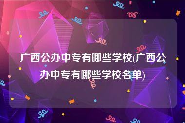 广西公办中专有哪些学校(广西公办中专有哪些学校名单)