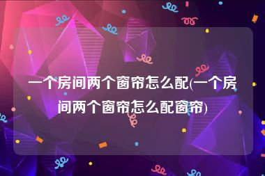 一个房间两个窗帘怎么配(一个房间两个窗帘怎么配窗帘)