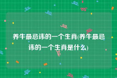 养牛最忌讳的一个生肖(养牛最忌讳的一个生肖是什么)