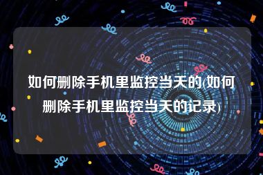 如何删除手机里监控当天的(如何删除手机里监控当天的记录)