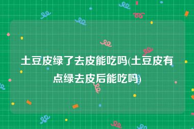 土豆皮绿了去皮能吃吗(土豆皮有点绿去皮后能吃吗)