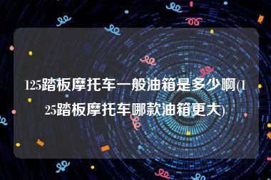 125踏板摩托车一般油箱是多少啊(125踏板摩托车哪款油箱更大)