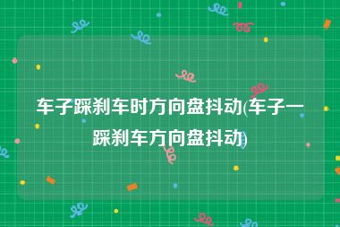 车子踩刹车时方向盘抖动(车子一踩刹车方向盘抖动)