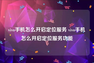 vivo手机怎么开启定位服务 vivo手机怎么开启定位服务功能