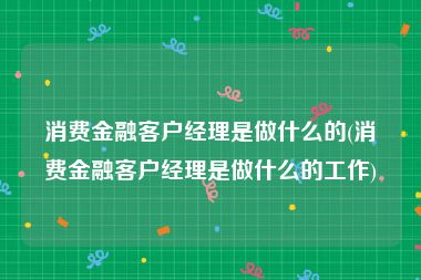 消费金融客户经理是做什么的(消费金融客户经理是做什么的工作)