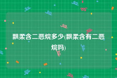 飘柔含二恶烷多少(飘柔含有二恶烷吗)