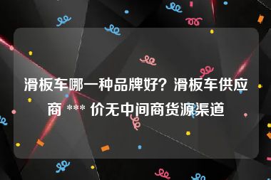 滑板车哪一种品牌好？滑板车供应商 *** 价无中间商货源渠道