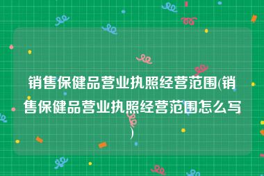销售保健品营业执照经营范围(销售保健品营业执照经营范围怎么写)
