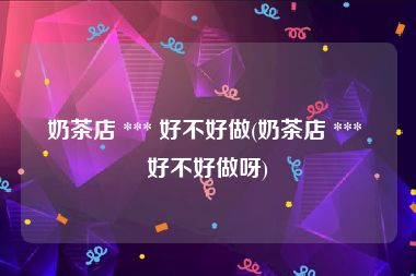奶茶店 *** 好不好做(奶茶店 *** 好不好做呀)