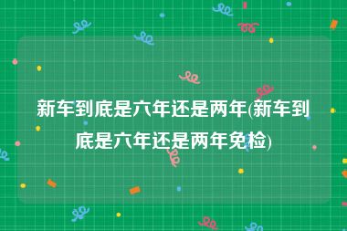新车到底是六年还是两年(新车到底是六年还是两年免检)