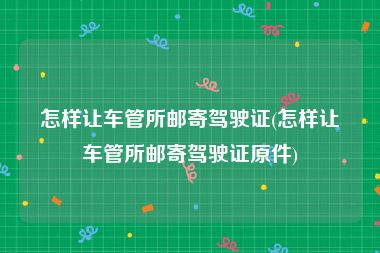 怎样让车管所邮寄驾驶证(怎样让车管所邮寄驾驶证原件)
