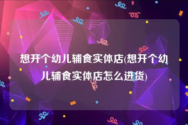 想开个幼儿辅食实体店(想开个幼儿辅食实体店怎么进货)
