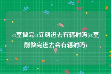 ct室做完ct立刻进去有辐射吗(ct室刚做完进去会有辐射吗)