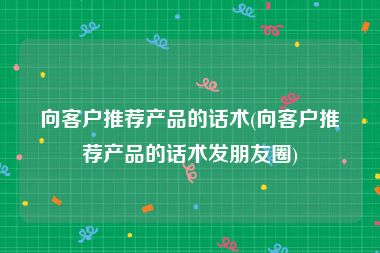 向客户推荐产品的话术(向客户推荐产品的话术发朋友圈)
