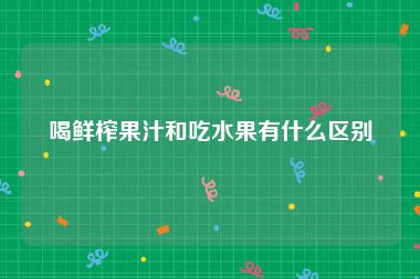 喝鲜榨果汁和吃水果有什么区别