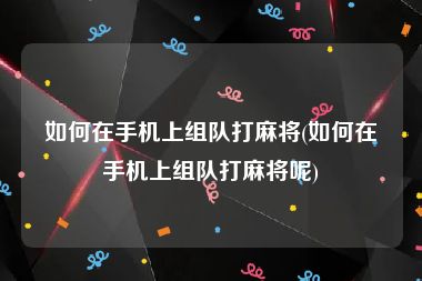 如何在手机上组队打麻将(如何在手机上组队打麻将呢)
