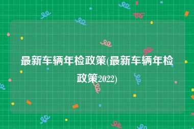 最新车辆年检政策(最新车辆年检政策2022)