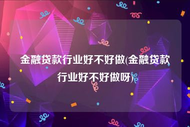 金融贷款行业好不好做(金融贷款行业好不好做呀)