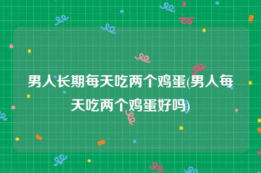 男人长期每天吃两个鸡蛋(男人每天吃两个鸡蛋好吗)